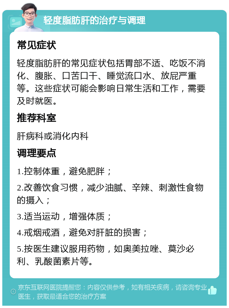 轻度脂肪肝的治疗与调理 常见症状 轻度脂肪肝的常见症状包括胃部不适、吃饭不消化、腹胀、口苦口干、睡觉流口水、放屁严重等。这些症状可能会影响日常生活和工作，需要及时就医。 推荐科室 肝病科或消化内科 调理要点 1.控制体重，避免肥胖； 2.改善饮食习惯，减少油腻、辛辣、刺激性食物的摄入； 3.适当运动，增强体质； 4.戒烟戒酒，避免对肝脏的损害； 5.按医生建议服用药物，如奥美拉唑、莫沙必利、乳酸菌素片等。