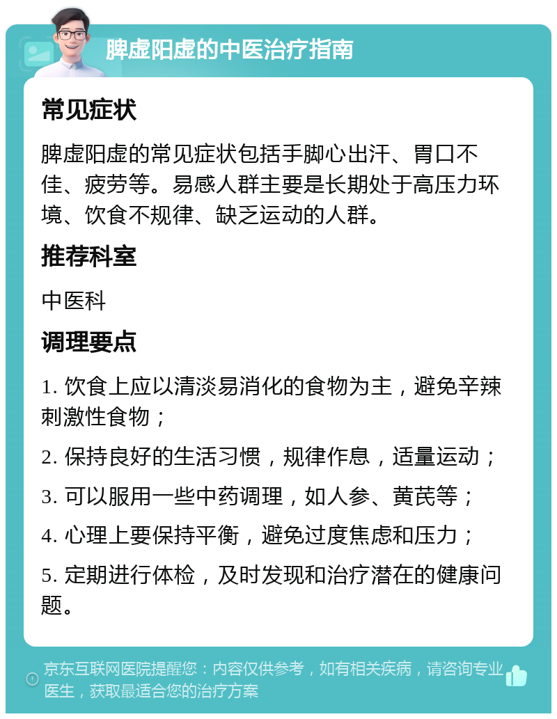 脾虚阳虚的中医治疗指南 常见症状 脾虚阳虚的常见症状包括手脚心出汗、胃口不佳、疲劳等。易感人群主要是长期处于高压力环境、饮食不规律、缺乏运动的人群。 推荐科室 中医科 调理要点 1. 饮食上应以清淡易消化的食物为主，避免辛辣刺激性食物； 2. 保持良好的生活习惯，规律作息，适量运动； 3. 可以服用一些中药调理，如人参、黄芪等； 4. 心理上要保持平衡，避免过度焦虑和压力； 5. 定期进行体检，及时发现和治疗潜在的健康问题。