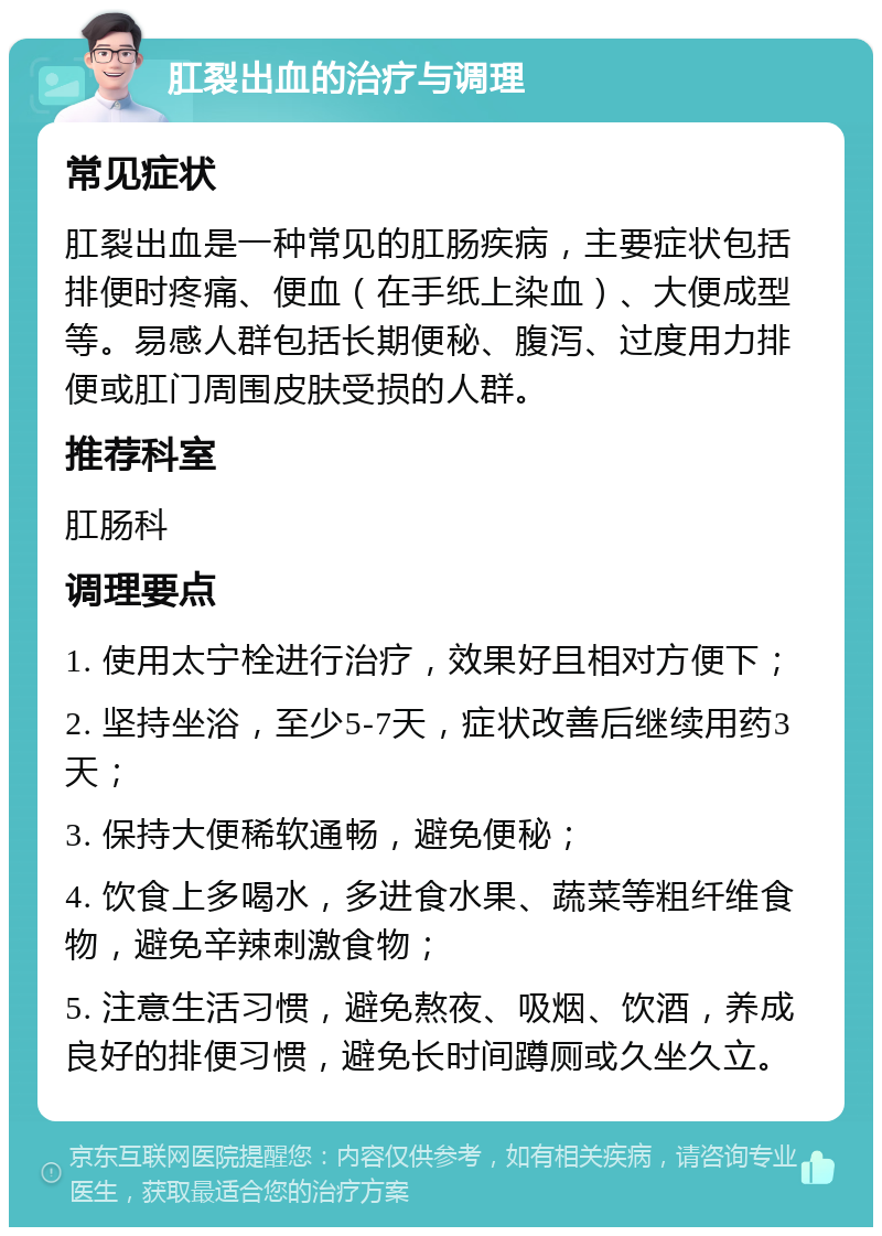 肛裂出血的治疗与调理 常见症状 肛裂出血是一种常见的肛肠疾病，主要症状包括排便时疼痛、便血（在手纸上染血）、大便成型等。易感人群包括长期便秘、腹泻、过度用力排便或肛门周围皮肤受损的人群。 推荐科室 肛肠科 调理要点 1. 使用太宁栓进行治疗，效果好且相对方便下； 2. 坚持坐浴，至少5-7天，症状改善后继续用药3天； 3. 保持大便稀软通畅，避免便秘； 4. 饮食上多喝水，多进食水果、蔬菜等粗纤维食物，避免辛辣刺激食物； 5. 注意生活习惯，避免熬夜、吸烟、饮酒，养成良好的排便习惯，避免长时间蹲厕或久坐久立。