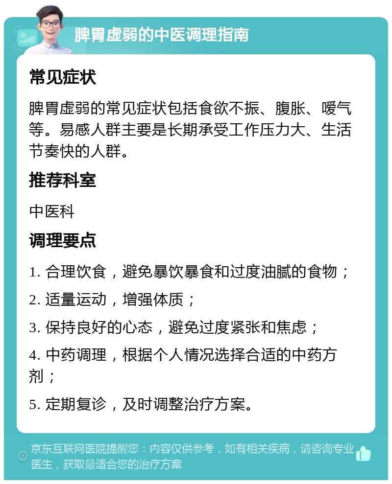 脾胃虚弱的中医调理指南 常见症状 脾胃虚弱的常见症状包括食欲不振、腹胀、嗳气等。易感人群主要是长期承受工作压力大、生活节奏快的人群。 推荐科室 中医科 调理要点 1. 合理饮食，避免暴饮暴食和过度油腻的食物； 2. 适量运动，增强体质； 3. 保持良好的心态，避免过度紧张和焦虑； 4. 中药调理，根据个人情况选择合适的中药方剂； 5. 定期复诊，及时调整治疗方案。