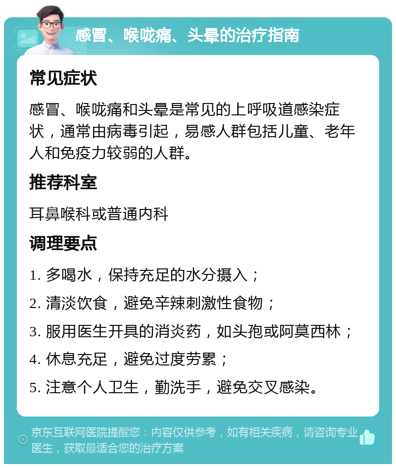 感冒、喉咙痛、头晕的治疗指南 常见症状 感冒、喉咙痛和头晕是常见的上呼吸道感染症状，通常由病毒引起，易感人群包括儿童、老年人和免疫力较弱的人群。 推荐科室 耳鼻喉科或普通内科 调理要点 1. 多喝水，保持充足的水分摄入； 2. 清淡饮食，避免辛辣刺激性食物； 3. 服用医生开具的消炎药，如头孢或阿莫西林； 4. 休息充足，避免过度劳累； 5. 注意个人卫生，勤洗手，避免交叉感染。