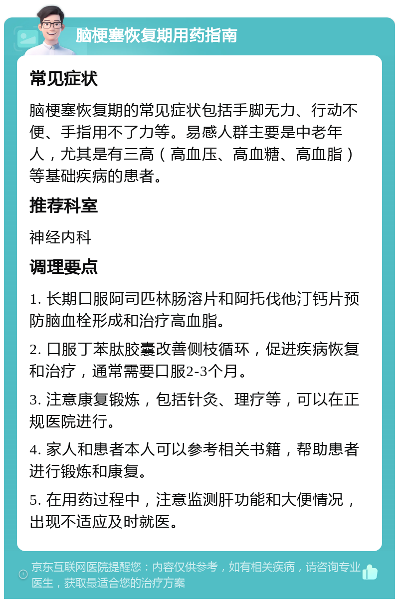 脑梗塞恢复期用药指南 常见症状 脑梗塞恢复期的常见症状包括手脚无力、行动不便、手指用不了力等。易感人群主要是中老年人，尤其是有三高（高血压、高血糖、高血脂）等基础疾病的患者。 推荐科室 神经内科 调理要点 1. 长期口服阿司匹林肠溶片和阿托伐他汀钙片预防脑血栓形成和治疗高血脂。 2. 口服丁苯肽胶囊改善侧枝循环，促进疾病恢复和治疗，通常需要口服2-3个月。 3. 注意康复锻炼，包括针灸、理疗等，可以在正规医院进行。 4. 家人和患者本人可以参考相关书籍，帮助患者进行锻炼和康复。 5. 在用药过程中，注意监测肝功能和大便情况，出现不适应及时就医。