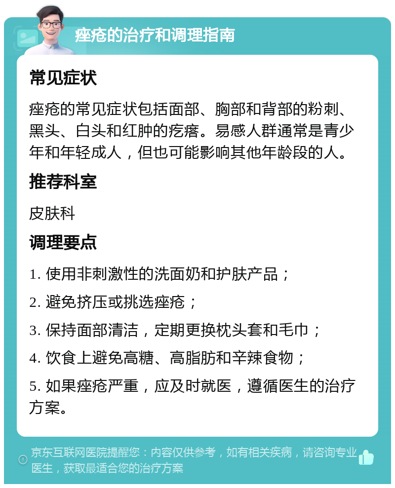 痤疮的治疗和调理指南 常见症状 痤疮的常见症状包括面部、胸部和背部的粉刺、黑头、白头和红肿的疙瘩。易感人群通常是青少年和年轻成人，但也可能影响其他年龄段的人。 推荐科室 皮肤科 调理要点 1. 使用非刺激性的洗面奶和护肤产品； 2. 避免挤压或挑选痤疮； 3. 保持面部清洁，定期更换枕头套和毛巾； 4. 饮食上避免高糖、高脂肪和辛辣食物； 5. 如果痤疮严重，应及时就医，遵循医生的治疗方案。