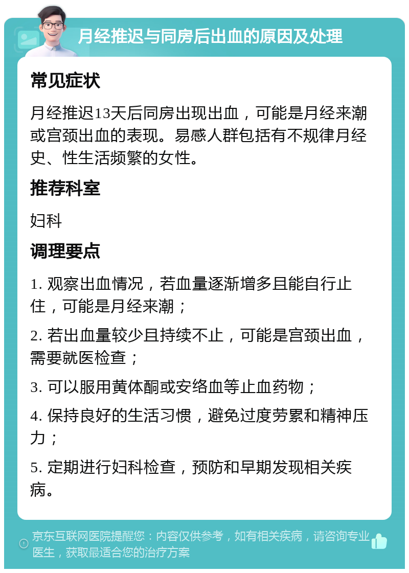 月经推迟与同房后出血的原因及处理 常见症状 月经推迟13天后同房出现出血，可能是月经来潮或宫颈出血的表现。易感人群包括有不规律月经史、性生活频繁的女性。 推荐科室 妇科 调理要点 1. 观察出血情况，若血量逐渐增多且能自行止住，可能是月经来潮； 2. 若出血量较少且持续不止，可能是宫颈出血，需要就医检查； 3. 可以服用黄体酮或安络血等止血药物； 4. 保持良好的生活习惯，避免过度劳累和精神压力； 5. 定期进行妇科检查，预防和早期发现相关疾病。