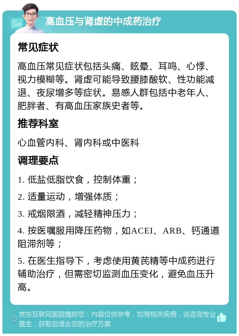 高血压与肾虚的中成药治疗 常见症状 高血压常见症状包括头痛、眩晕、耳鸣、心悸、视力模糊等。肾虚可能导致腰膝酸软、性功能减退、夜尿增多等症状。易感人群包括中老年人、肥胖者、有高血压家族史者等。 推荐科室 心血管内科、肾内科或中医科 调理要点 1. 低盐低脂饮食，控制体重； 2. 适量运动，增强体质； 3. 戒烟限酒，减轻精神压力； 4. 按医嘱服用降压药物，如ACEI、ARB、钙通道阻滞剂等； 5. 在医生指导下，考虑使用黄芪精等中成药进行辅助治疗，但需密切监测血压变化，避免血压升高。