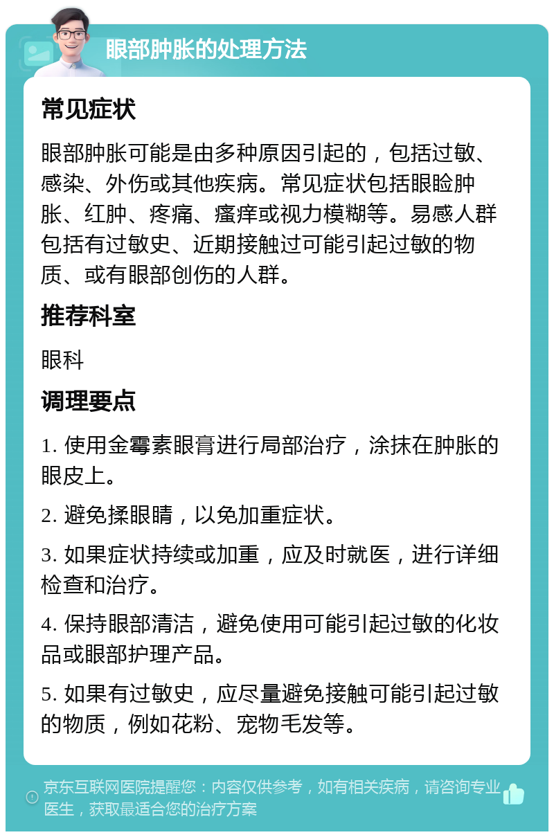 眼部肿胀的处理方法 常见症状 眼部肿胀可能是由多种原因引起的，包括过敏、感染、外伤或其他疾病。常见症状包括眼睑肿胀、红肿、疼痛、瘙痒或视力模糊等。易感人群包括有过敏史、近期接触过可能引起过敏的物质、或有眼部创伤的人群。 推荐科室 眼科 调理要点 1. 使用金霉素眼膏进行局部治疗，涂抹在肿胀的眼皮上。 2. 避免揉眼睛，以免加重症状。 3. 如果症状持续或加重，应及时就医，进行详细检查和治疗。 4. 保持眼部清洁，避免使用可能引起过敏的化妆品或眼部护理产品。 5. 如果有过敏史，应尽量避免接触可能引起过敏的物质，例如花粉、宠物毛发等。