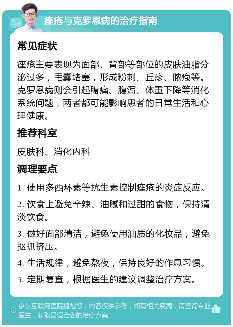 痤疮与克罗恩病的治疗指南 常见症状 痤疮主要表现为面部、背部等部位的皮肤油脂分泌过多，毛囊堵塞，形成粉刺、丘疹、脓疱等。克罗恩病则会引起腹痛、腹泻、体重下降等消化系统问题，两者都可能影响患者的日常生活和心理健康。 推荐科室 皮肤科、消化内科 调理要点 1. 使用多西环素等抗生素控制痤疮的炎症反应。 2. 饮食上避免辛辣、油腻和过甜的食物，保持清淡饮食。 3. 做好面部清洁，避免使用油质的化妆品，避免抠抓挤压。 4. 生活规律，避免熬夜，保持良好的作息习惯。 5. 定期复查，根据医生的建议调整治疗方案。