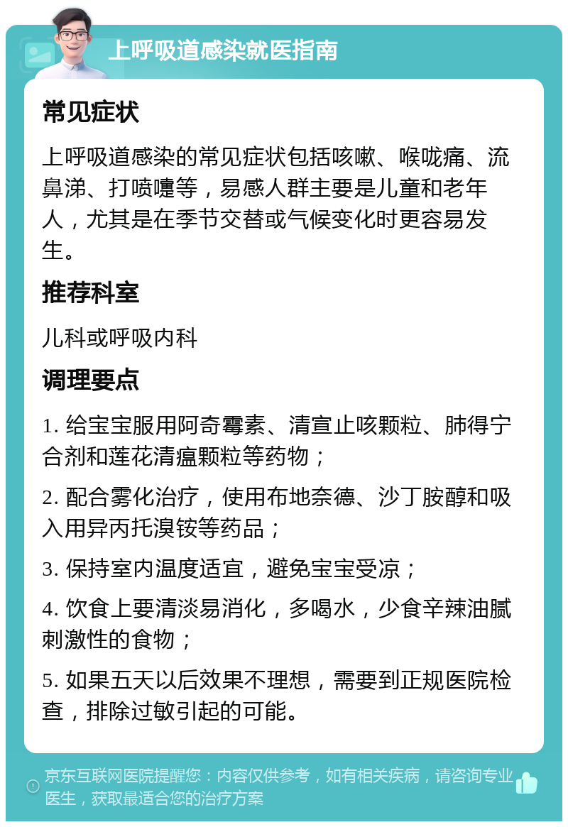 上呼吸道感染就医指南 常见症状 上呼吸道感染的常见症状包括咳嗽、喉咙痛、流鼻涕、打喷嚏等，易感人群主要是儿童和老年人，尤其是在季节交替或气候变化时更容易发生。 推荐科室 儿科或呼吸内科 调理要点 1. 给宝宝服用阿奇霉素、清宣止咳颗粒、肺得宁合剂和莲花清瘟颗粒等药物； 2. 配合雾化治疗，使用布地奈德、沙丁胺醇和吸入用异丙托溴铵等药品； 3. 保持室内温度适宜，避免宝宝受凉； 4. 饮食上要清淡易消化，多喝水，少食辛辣油腻刺激性的食物； 5. 如果五天以后效果不理想，需要到正规医院检查，排除过敏引起的可能。