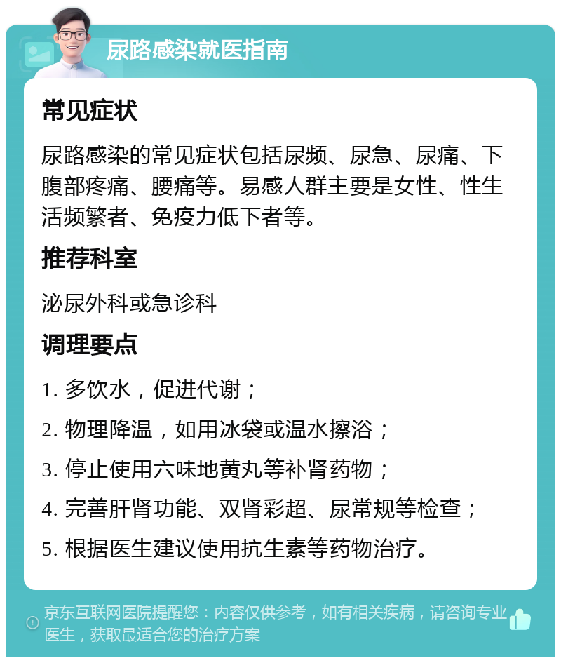 尿路感染就医指南 常见症状 尿路感染的常见症状包括尿频、尿急、尿痛、下腹部疼痛、腰痛等。易感人群主要是女性、性生活频繁者、免疫力低下者等。 推荐科室 泌尿外科或急诊科 调理要点 1. 多饮水，促进代谢； 2. 物理降温，如用冰袋或温水擦浴； 3. 停止使用六味地黄丸等补肾药物； 4. 完善肝肾功能、双肾彩超、尿常规等检查； 5. 根据医生建议使用抗生素等药物治疗。