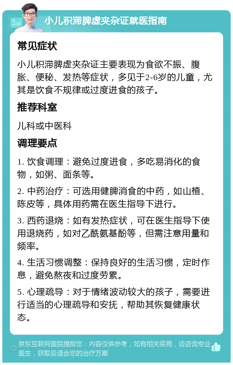 小儿积滞脾虚夹杂证就医指南 常见症状 小儿积滞脾虚夹杂证主要表现为食欲不振、腹胀、便秘、发热等症状，多见于2-6岁的儿童，尤其是饮食不规律或过度进食的孩子。 推荐科室 儿科或中医科 调理要点 1. 饮食调理：避免过度进食，多吃易消化的食物，如粥、面条等。 2. 中药治疗：可选用健脾消食的中药，如山楂、陈皮等，具体用药需在医生指导下进行。 3. 西药退烧：如有发热症状，可在医生指导下使用退烧药，如对乙酰氨基酚等，但需注意用量和频率。 4. 生活习惯调整：保持良好的生活习惯，定时作息，避免熬夜和过度劳累。 5. 心理疏导：对于情绪波动较大的孩子，需要进行适当的心理疏导和安抚，帮助其恢复健康状态。