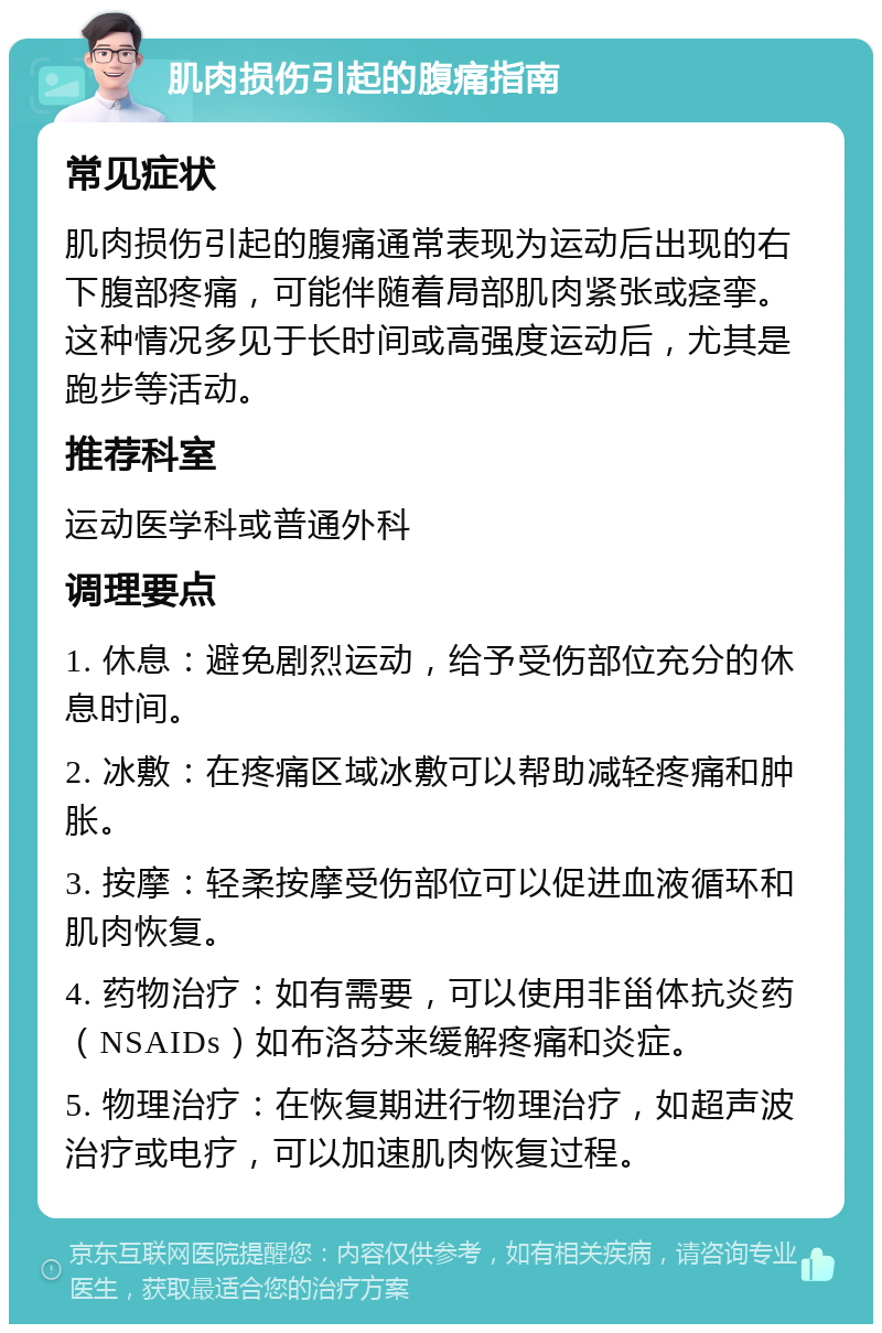 肌肉损伤引起的腹痛指南 常见症状 肌肉损伤引起的腹痛通常表现为运动后出现的右下腹部疼痛，可能伴随着局部肌肉紧张或痉挛。这种情况多见于长时间或高强度运动后，尤其是跑步等活动。 推荐科室 运动医学科或普通外科 调理要点 1. 休息：避免剧烈运动，给予受伤部位充分的休息时间。 2. 冰敷：在疼痛区域冰敷可以帮助减轻疼痛和肿胀。 3. 按摩：轻柔按摩受伤部位可以促进血液循环和肌肉恢复。 4. 药物治疗：如有需要，可以使用非甾体抗炎药（NSAIDs）如布洛芬来缓解疼痛和炎症。 5. 物理治疗：在恢复期进行物理治疗，如超声波治疗或电疗，可以加速肌肉恢复过程。