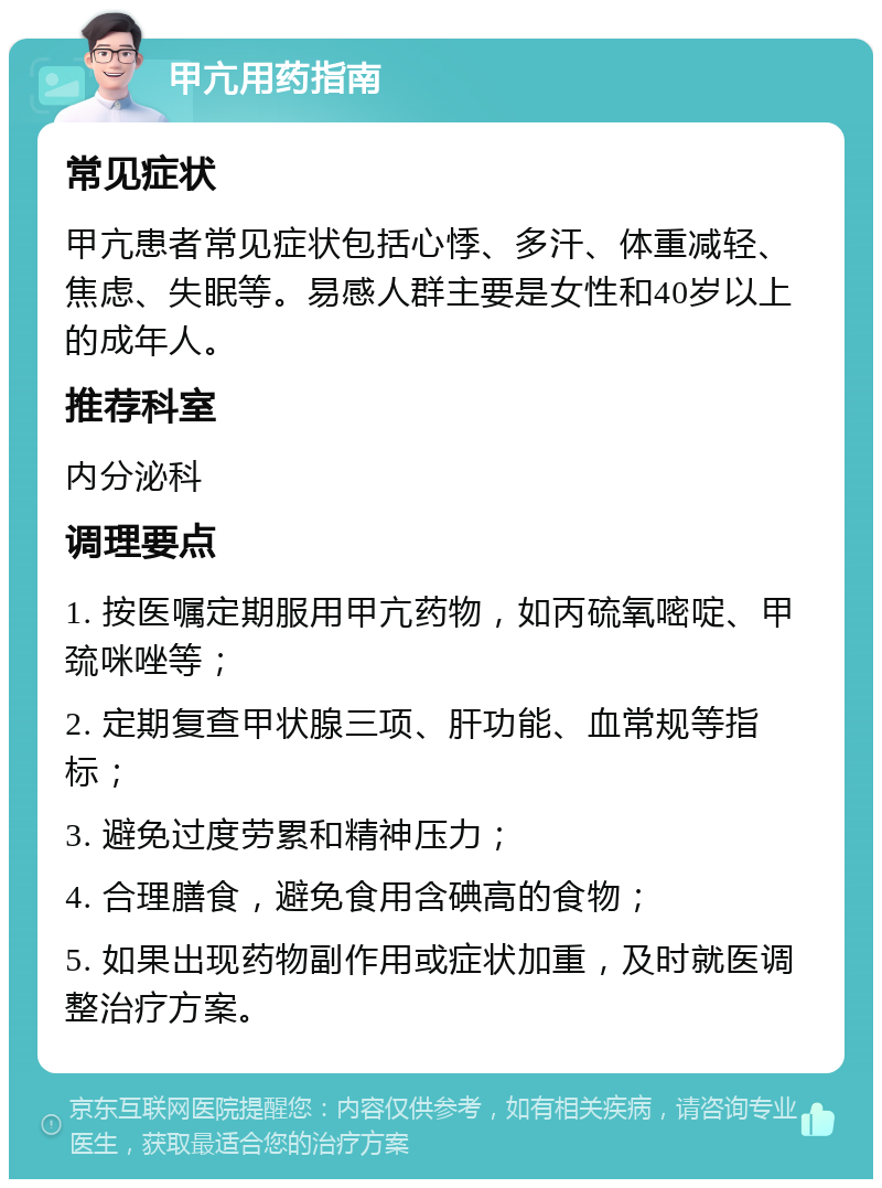 甲亢用药指南 常见症状 甲亢患者常见症状包括心悸、多汗、体重减轻、焦虑、失眠等。易感人群主要是女性和40岁以上的成年人。 推荐科室 内分泌科 调理要点 1. 按医嘱定期服用甲亢药物，如丙硫氧嘧啶、甲巯咪唑等； 2. 定期复查甲状腺三项、肝功能、血常规等指标； 3. 避免过度劳累和精神压力； 4. 合理膳食，避免食用含碘高的食物； 5. 如果出现药物副作用或症状加重，及时就医调整治疗方案。