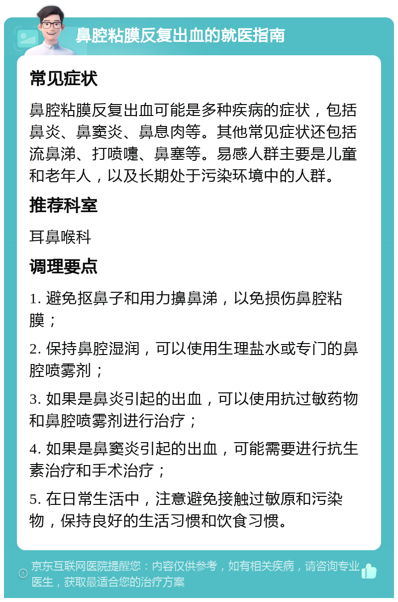 鼻腔粘膜反复出血的就医指南 常见症状 鼻腔粘膜反复出血可能是多种疾病的症状，包括鼻炎、鼻窦炎、鼻息肉等。其他常见症状还包括流鼻涕、打喷嚏、鼻塞等。易感人群主要是儿童和老年人，以及长期处于污染环境中的人群。 推荐科室 耳鼻喉科 调理要点 1. 避免抠鼻子和用力擤鼻涕，以免损伤鼻腔粘膜； 2. 保持鼻腔湿润，可以使用生理盐水或专门的鼻腔喷雾剂； 3. 如果是鼻炎引起的出血，可以使用抗过敏药物和鼻腔喷雾剂进行治疗； 4. 如果是鼻窦炎引起的出血，可能需要进行抗生素治疗和手术治疗； 5. 在日常生活中，注意避免接触过敏原和污染物，保持良好的生活习惯和饮食习惯。