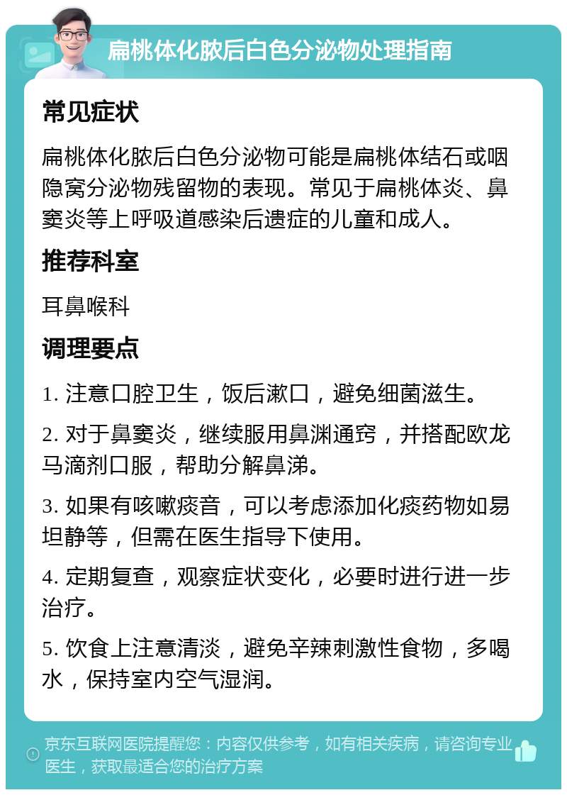 扁桃体化脓后白色分泌物处理指南 常见症状 扁桃体化脓后白色分泌物可能是扁桃体结石或咽隐窝分泌物残留物的表现。常见于扁桃体炎、鼻窦炎等上呼吸道感染后遗症的儿童和成人。 推荐科室 耳鼻喉科 调理要点 1. 注意口腔卫生，饭后漱口，避免细菌滋生。 2. 对于鼻窦炎，继续服用鼻渊通窍，并搭配欧龙马滴剂口服，帮助分解鼻涕。 3. 如果有咳嗽痰音，可以考虑添加化痰药物如易坦静等，但需在医生指导下使用。 4. 定期复查，观察症状变化，必要时进行进一步治疗。 5. 饮食上注意清淡，避免辛辣刺激性食物，多喝水，保持室内空气湿润。