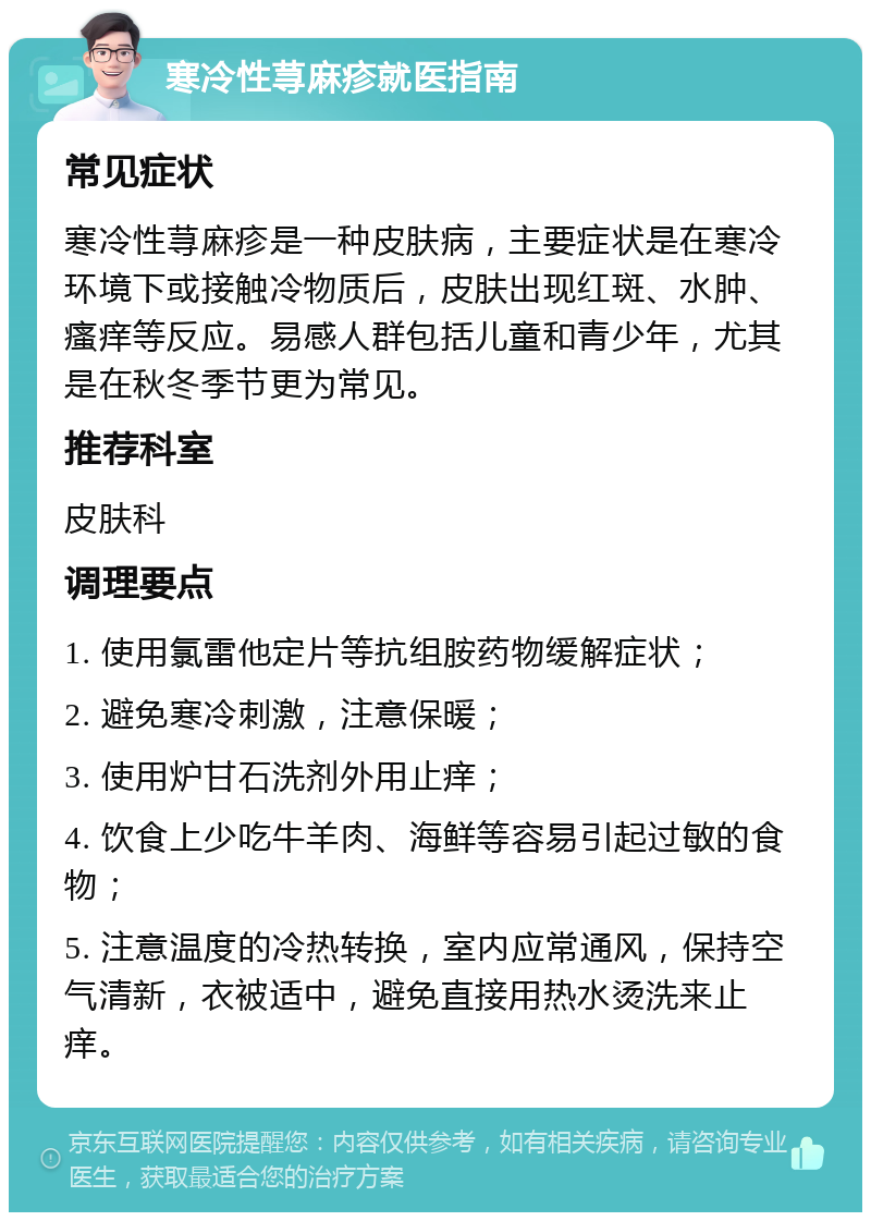 寒冷性荨麻疹就医指南 常见症状 寒冷性荨麻疹是一种皮肤病，主要症状是在寒冷环境下或接触冷物质后，皮肤出现红斑、水肿、瘙痒等反应。易感人群包括儿童和青少年，尤其是在秋冬季节更为常见。 推荐科室 皮肤科 调理要点 1. 使用氯雷他定片等抗组胺药物缓解症状； 2. 避免寒冷刺激，注意保暖； 3. 使用炉甘石洗剂外用止痒； 4. 饮食上少吃牛羊肉、海鲜等容易引起过敏的食物； 5. 注意温度的冷热转换，室内应常通风，保持空气清新，衣被适中，避免直接用热水烫洗来止痒。