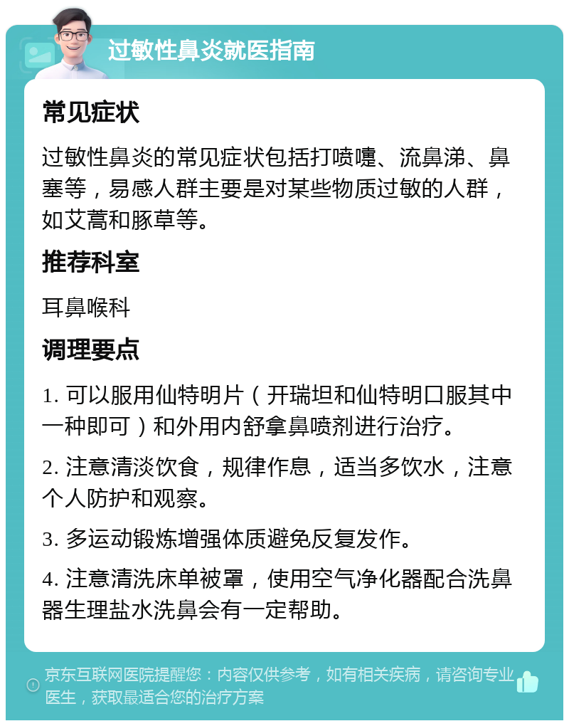 过敏性鼻炎就医指南 常见症状 过敏性鼻炎的常见症状包括打喷嚏、流鼻涕、鼻塞等，易感人群主要是对某些物质过敏的人群，如艾蒿和豚草等。 推荐科室 耳鼻喉科 调理要点 1. 可以服用仙特明片（开瑞坦和仙特明口服其中一种即可）和外用内舒拿鼻喷剂进行治疗。 2. 注意清淡饮食，规律作息，适当多饮水，注意个人防护和观察。 3. 多运动锻炼增强体质避免反复发作。 4. 注意清洗床单被罩，使用空气净化器配合洗鼻器生理盐水洗鼻会有一定帮助。