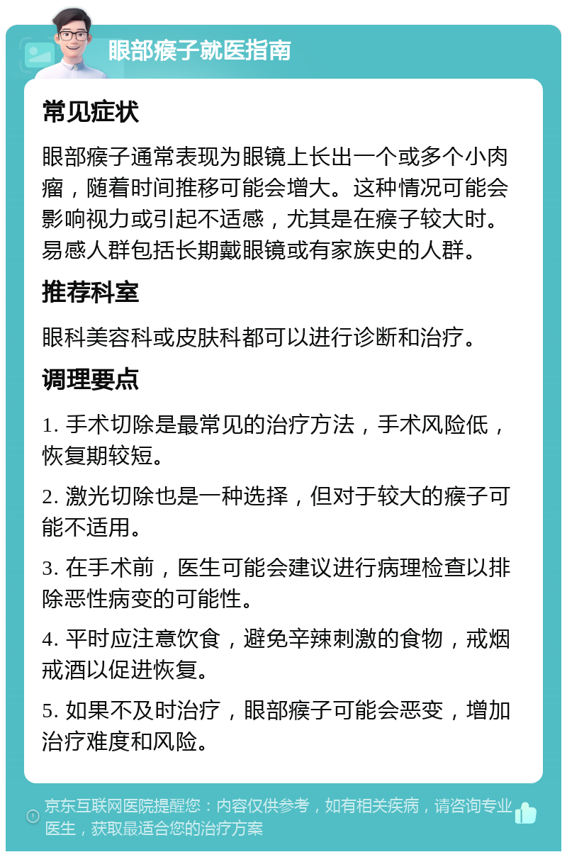 眼部瘊子就医指南 常见症状 眼部瘊子通常表现为眼镜上长出一个或多个小肉瘤，随着时间推移可能会增大。这种情况可能会影响视力或引起不适感，尤其是在瘊子较大时。易感人群包括长期戴眼镜或有家族史的人群。 推荐科室 眼科美容科或皮肤科都可以进行诊断和治疗。 调理要点 1. 手术切除是最常见的治疗方法，手术风险低，恢复期较短。 2. 激光切除也是一种选择，但对于较大的瘊子可能不适用。 3. 在手术前，医生可能会建议进行病理检查以排除恶性病变的可能性。 4. 平时应注意饮食，避免辛辣刺激的食物，戒烟戒酒以促进恢复。 5. 如果不及时治疗，眼部瘊子可能会恶变，增加治疗难度和风险。