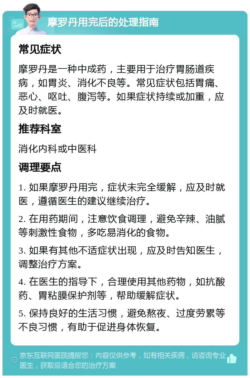 摩罗丹用完后的处理指南 常见症状 摩罗丹是一种中成药，主要用于治疗胃肠道疾病，如胃炎、消化不良等。常见症状包括胃痛、恶心、呕吐、腹泻等。如果症状持续或加重，应及时就医。 推荐科室 消化内科或中医科 调理要点 1. 如果摩罗丹用完，症状未完全缓解，应及时就医，遵循医生的建议继续治疗。 2. 在用药期间，注意饮食调理，避免辛辣、油腻等刺激性食物，多吃易消化的食物。 3. 如果有其他不适症状出现，应及时告知医生，调整治疗方案。 4. 在医生的指导下，合理使用其他药物，如抗酸药、胃粘膜保护剂等，帮助缓解症状。 5. 保持良好的生活习惯，避免熬夜、过度劳累等不良习惯，有助于促进身体恢复。