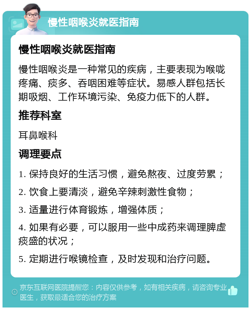 慢性咽喉炎就医指南 慢性咽喉炎就医指南 慢性咽喉炎是一种常见的疾病，主要表现为喉咙疼痛、痰多、吞咽困难等症状。易感人群包括长期吸烟、工作环境污染、免疫力低下的人群。 推荐科室 耳鼻喉科 调理要点 1. 保持良好的生活习惯，避免熬夜、过度劳累； 2. 饮食上要清淡，避免辛辣刺激性食物； 3. 适量进行体育锻炼，增强体质； 4. 如果有必要，可以服用一些中成药来调理脾虚痰盛的状况； 5. 定期进行喉镜检查，及时发现和治疗问题。