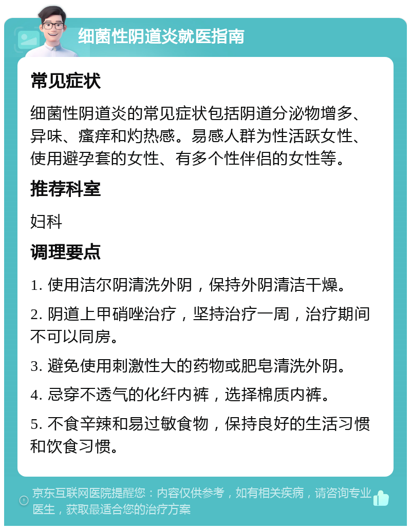 细菌性阴道炎就医指南 常见症状 细菌性阴道炎的常见症状包括阴道分泌物增多、异味、瘙痒和灼热感。易感人群为性活跃女性、使用避孕套的女性、有多个性伴侣的女性等。 推荐科室 妇科 调理要点 1. 使用洁尔阴清洗外阴，保持外阴清洁干燥。 2. 阴道上甲硝唑治疗，坚持治疗一周，治疗期间不可以同房。 3. 避免使用刺激性大的药物或肥皂清洗外阴。 4. 忌穿不透气的化纤内裤，选择棉质内裤。 5. 不食辛辣和易过敏食物，保持良好的生活习惯和饮食习惯。