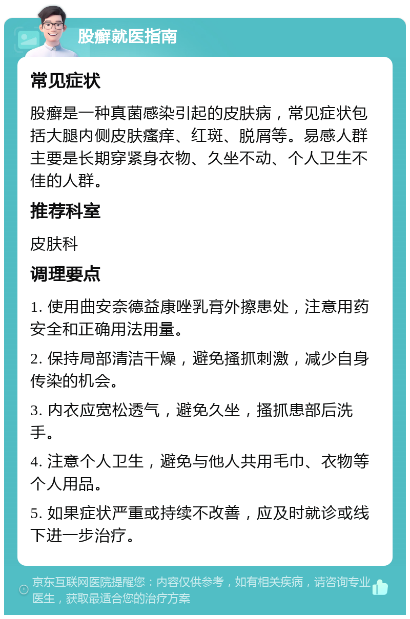 股癣就医指南 常见症状 股癣是一种真菌感染引起的皮肤病，常见症状包括大腿内侧皮肤瘙痒、红斑、脱屑等。易感人群主要是长期穿紧身衣物、久坐不动、个人卫生不佳的人群。 推荐科室 皮肤科 调理要点 1. 使用曲安奈德益康唑乳膏外擦患处，注意用药安全和正确用法用量。 2. 保持局部清洁干燥，避免搔抓刺激，减少自身传染的机会。 3. 内衣应宽松透气，避免久坐，搔抓患部后洗手。 4. 注意个人卫生，避免与他人共用毛巾、衣物等个人用品。 5. 如果症状严重或持续不改善，应及时就诊或线下进一步治疗。