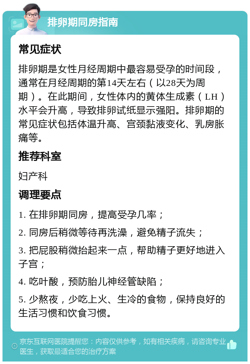 排卵期同房指南 常见症状 排卵期是女性月经周期中最容易受孕的时间段，通常在月经周期的第14天左右（以28天为周期）。在此期间，女性体内的黄体生成素（LH）水平会升高，导致排卵试纸显示强阳。排卵期的常见症状包括体温升高、宫颈黏液变化、乳房胀痛等。 推荐科室 妇产科 调理要点 1. 在排卵期同房，提高受孕几率； 2. 同房后稍微等待再洗澡，避免精子流失； 3. 把屁股稍微抬起来一点，帮助精子更好地进入子宫； 4. 吃叶酸，预防胎儿神经管缺陷； 5. 少熬夜，少吃上火、生冷的食物，保持良好的生活习惯和饮食习惯。