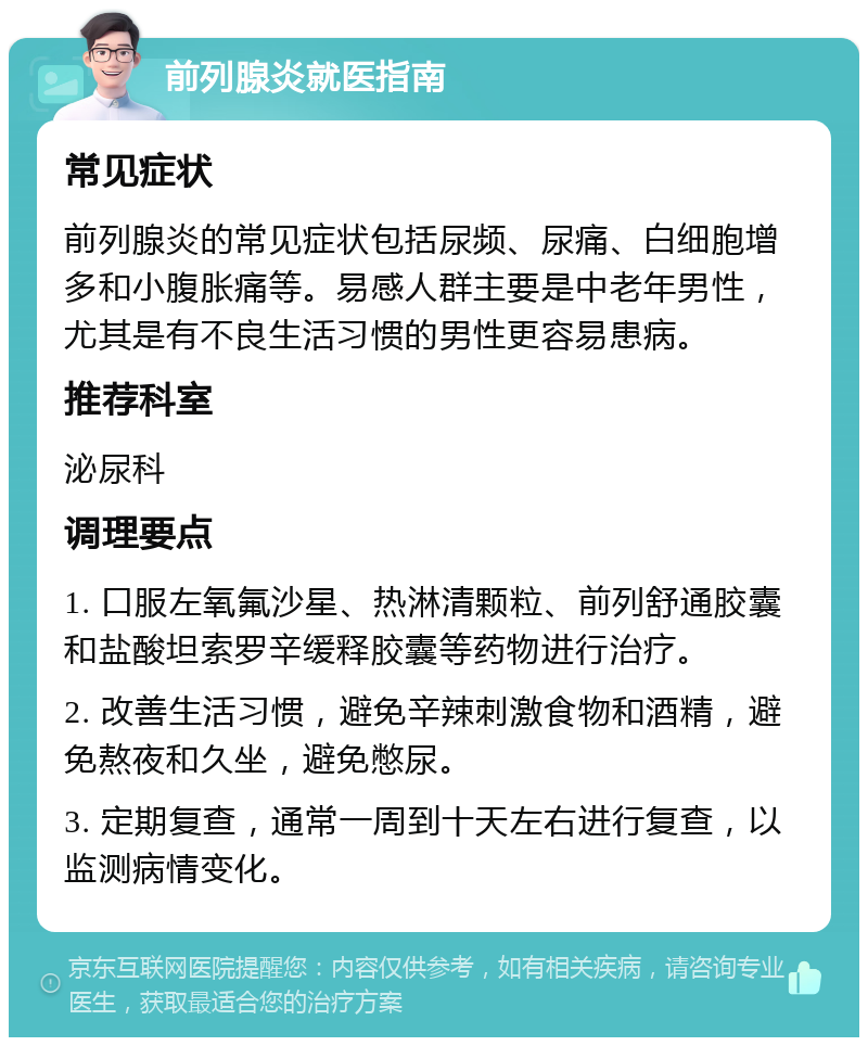 前列腺炎就医指南 常见症状 前列腺炎的常见症状包括尿频、尿痛、白细胞增多和小腹胀痛等。易感人群主要是中老年男性，尤其是有不良生活习惯的男性更容易患病。 推荐科室 泌尿科 调理要点 1. 口服左氧氟沙星、热淋清颗粒、前列舒通胶囊和盐酸坦索罗辛缓释胶囊等药物进行治疗。 2. 改善生活习惯，避免辛辣刺激食物和酒精，避免熬夜和久坐，避免憋尿。 3. 定期复查，通常一周到十天左右进行复查，以监测病情变化。