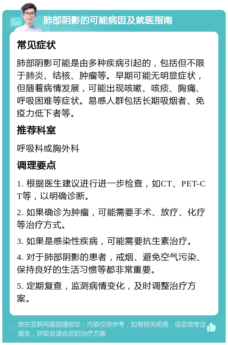 肺部阴影的可能病因及就医指南 常见症状 肺部阴影可能是由多种疾病引起的，包括但不限于肺炎、结核、肿瘤等。早期可能无明显症状，但随着病情发展，可能出现咳嗽、咳痰、胸痛、呼吸困难等症状。易感人群包括长期吸烟者、免疫力低下者等。 推荐科室 呼吸科或胸外科 调理要点 1. 根据医生建议进行进一步检查，如CT、PET-CT等，以明确诊断。 2. 如果确诊为肿瘤，可能需要手术、放疗、化疗等治疗方式。 3. 如果是感染性疾病，可能需要抗生素治疗。 4. 对于肺部阴影的患者，戒烟、避免空气污染、保持良好的生活习惯等都非常重要。 5. 定期复查，监测病情变化，及时调整治疗方案。