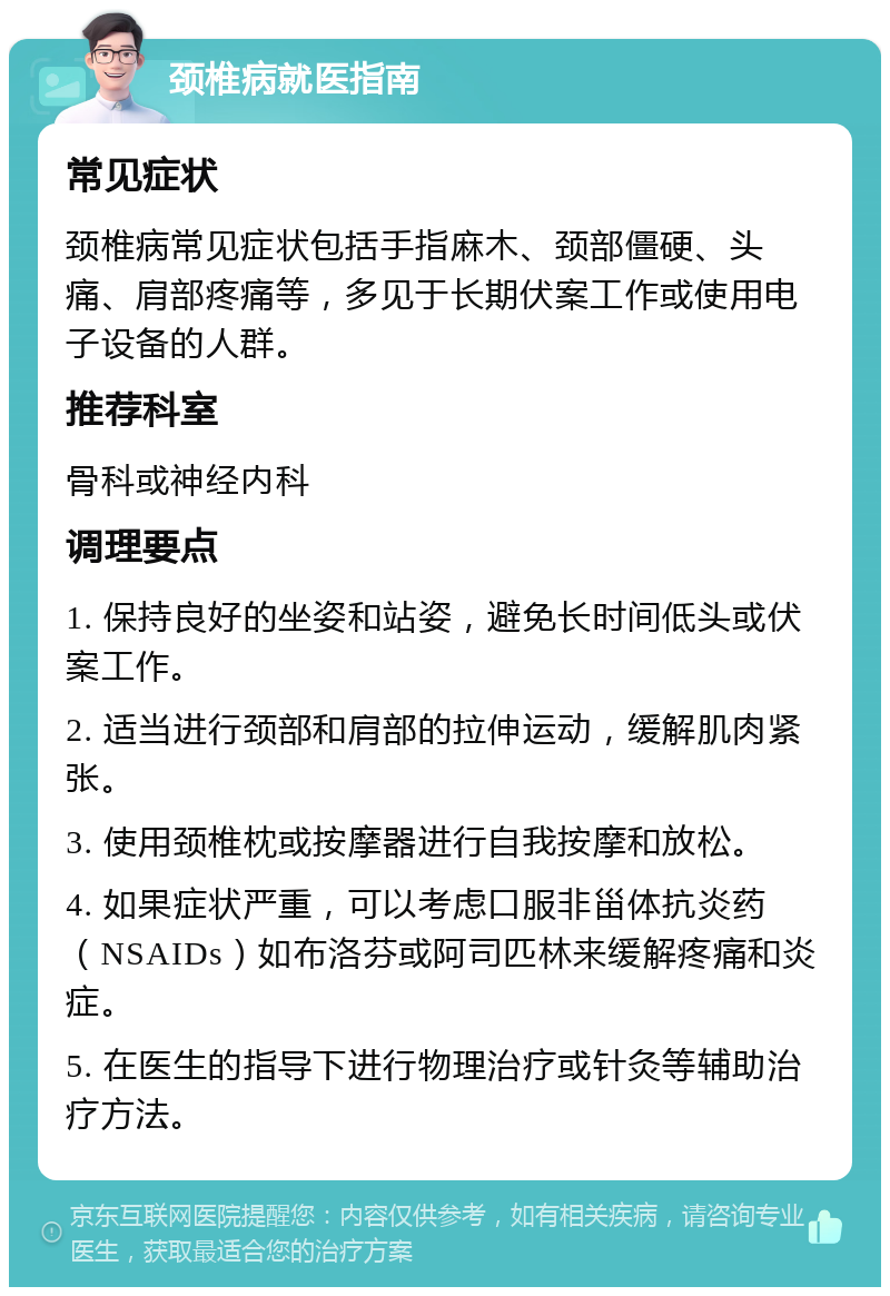 颈椎病就医指南 常见症状 颈椎病常见症状包括手指麻木、颈部僵硬、头痛、肩部疼痛等，多见于长期伏案工作或使用电子设备的人群。 推荐科室 骨科或神经内科 调理要点 1. 保持良好的坐姿和站姿，避免长时间低头或伏案工作。 2. 适当进行颈部和肩部的拉伸运动，缓解肌肉紧张。 3. 使用颈椎枕或按摩器进行自我按摩和放松。 4. 如果症状严重，可以考虑口服非甾体抗炎药（NSAIDs）如布洛芬或阿司匹林来缓解疼痛和炎症。 5. 在医生的指导下进行物理治疗或针灸等辅助治疗方法。