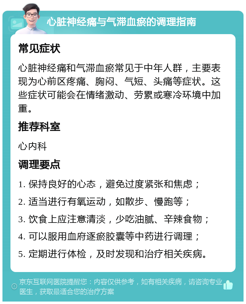 心脏神经痛与气滞血瘀的调理指南 常见症状 心脏神经痛和气滞血瘀常见于中年人群，主要表现为心前区疼痛、胸闷、气短、头痛等症状。这些症状可能会在情绪激动、劳累或寒冷环境中加重。 推荐科室 心内科 调理要点 1. 保持良好的心态，避免过度紧张和焦虑； 2. 适当进行有氧运动，如散步、慢跑等； 3. 饮食上应注意清淡，少吃油腻、辛辣食物； 4. 可以服用血府逐瘀胶囊等中药进行调理； 5. 定期进行体检，及时发现和治疗相关疾病。