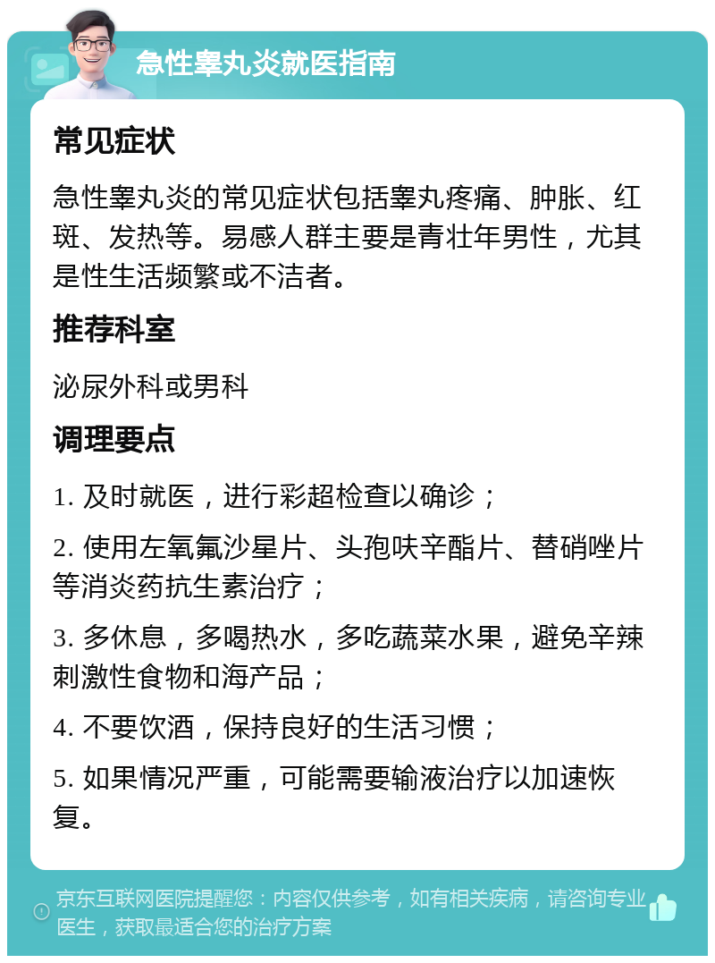 急性睾丸炎就医指南 常见症状 急性睾丸炎的常见症状包括睾丸疼痛、肿胀、红斑、发热等。易感人群主要是青壮年男性，尤其是性生活频繁或不洁者。 推荐科室 泌尿外科或男科 调理要点 1. 及时就医，进行彩超检查以确诊； 2. 使用左氧氟沙星片、头孢呋辛酯片、替硝唑片等消炎药抗生素治疗； 3. 多休息，多喝热水，多吃蔬菜水果，避免辛辣刺激性食物和海产品； 4. 不要饮酒，保持良好的生活习惯； 5. 如果情况严重，可能需要输液治疗以加速恢复。