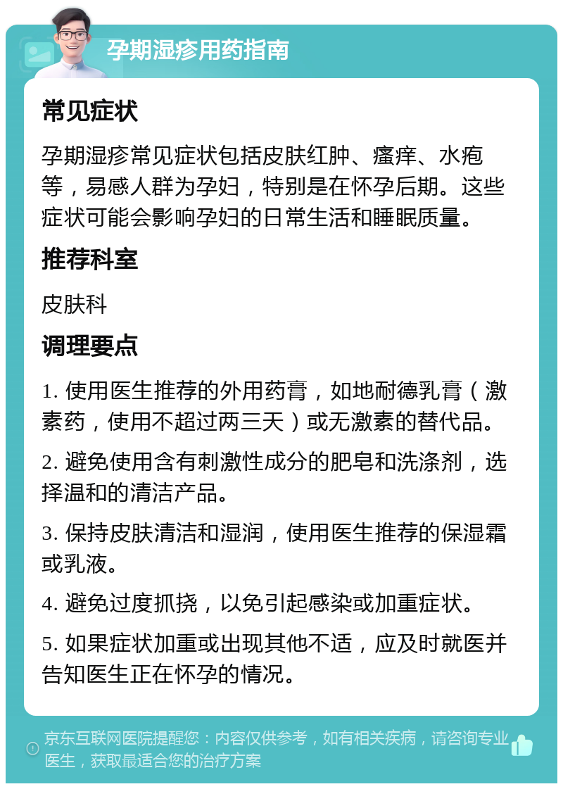 孕期湿疹用药指南 常见症状 孕期湿疹常见症状包括皮肤红肿、瘙痒、水疱等，易感人群为孕妇，特别是在怀孕后期。这些症状可能会影响孕妇的日常生活和睡眠质量。 推荐科室 皮肤科 调理要点 1. 使用医生推荐的外用药膏，如地耐德乳膏（激素药，使用不超过两三天）或无激素的替代品。 2. 避免使用含有刺激性成分的肥皂和洗涤剂，选择温和的清洁产品。 3. 保持皮肤清洁和湿润，使用医生推荐的保湿霜或乳液。 4. 避免过度抓挠，以免引起感染或加重症状。 5. 如果症状加重或出现其他不适，应及时就医并告知医生正在怀孕的情况。