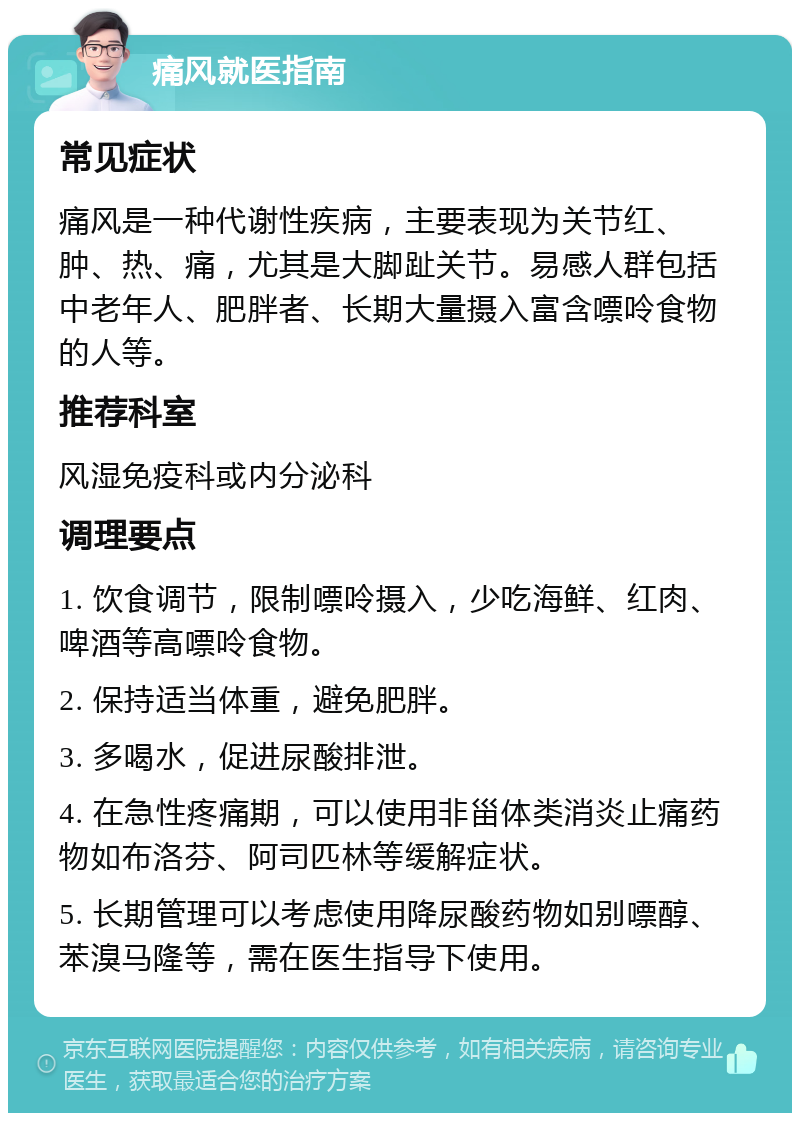 痛风就医指南 常见症状 痛风是一种代谢性疾病，主要表现为关节红、肿、热、痛，尤其是大脚趾关节。易感人群包括中老年人、肥胖者、长期大量摄入富含嘌呤食物的人等。 推荐科室 风湿免疫科或内分泌科 调理要点 1. 饮食调节，限制嘌呤摄入，少吃海鲜、红肉、啤酒等高嘌呤食物。 2. 保持适当体重，避免肥胖。 3. 多喝水，促进尿酸排泄。 4. 在急性疼痛期，可以使用非甾体类消炎止痛药物如布洛芬、阿司匹林等缓解症状。 5. 长期管理可以考虑使用降尿酸药物如别嘌醇、苯溴马隆等，需在医生指导下使用。