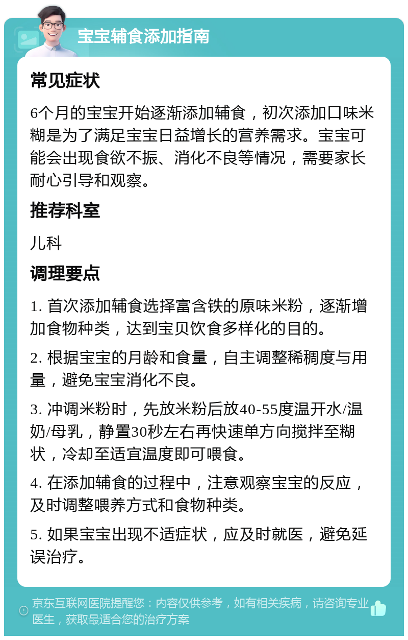 宝宝辅食添加指南 常见症状 6个月的宝宝开始逐渐添加辅食，初次添加口味米糊是为了满足宝宝日益增长的营养需求。宝宝可能会出现食欲不振、消化不良等情况，需要家长耐心引导和观察。 推荐科室 儿科 调理要点 1. 首次添加辅食选择富含铁的原味米粉，逐渐增加食物种类，达到宝贝饮食多样化的目的。 2. 根据宝宝的月龄和食量，自主调整稀稠度与用量，避免宝宝消化不良。 3. 冲调米粉时，先放米粉后放40-55度温开水/温奶/母乳，静置30秒左右再快速单方向搅拌至糊状，冷却至适宜温度即可喂食。 4. 在添加辅食的过程中，注意观察宝宝的反应，及时调整喂养方式和食物种类。 5. 如果宝宝出现不适症状，应及时就医，避免延误治疗。