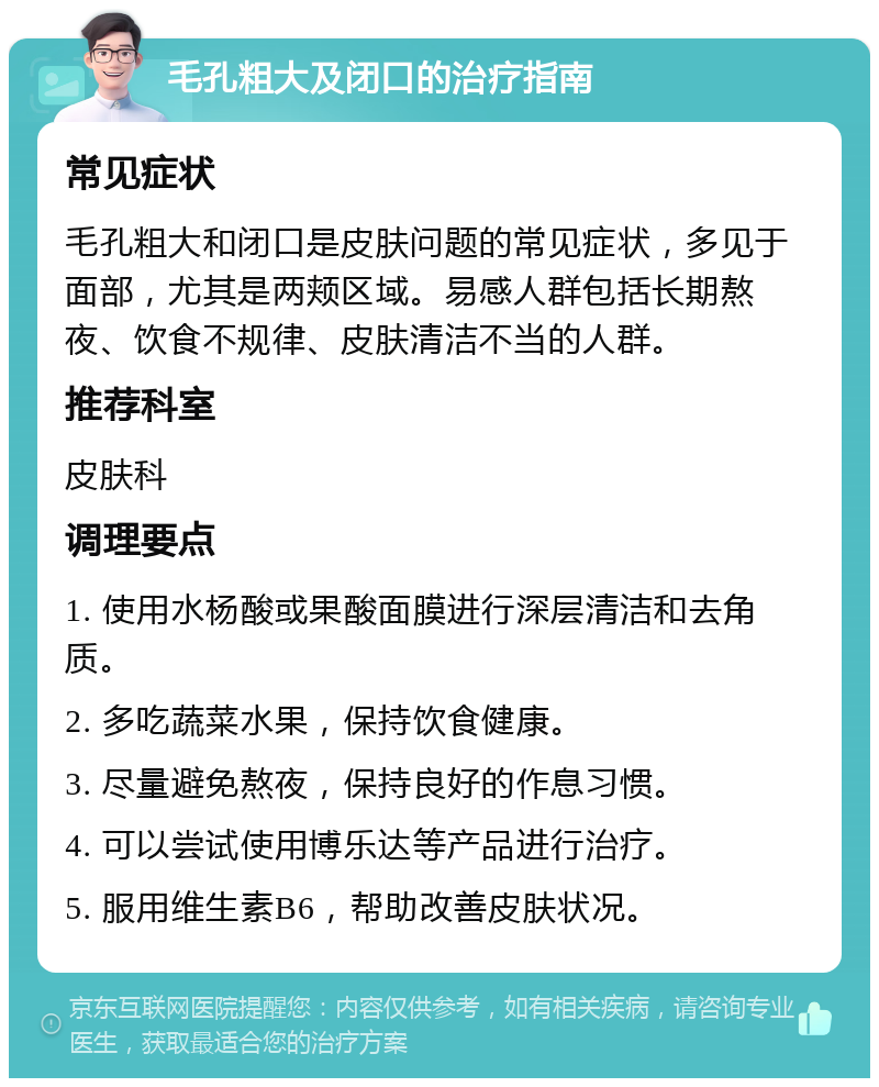 毛孔粗大及闭口的治疗指南 常见症状 毛孔粗大和闭口是皮肤问题的常见症状，多见于面部，尤其是两颊区域。易感人群包括长期熬夜、饮食不规律、皮肤清洁不当的人群。 推荐科室 皮肤科 调理要点 1. 使用水杨酸或果酸面膜进行深层清洁和去角质。 2. 多吃蔬菜水果，保持饮食健康。 3. 尽量避免熬夜，保持良好的作息习惯。 4. 可以尝试使用博乐达等产品进行治疗。 5. 服用维生素B6，帮助改善皮肤状况。