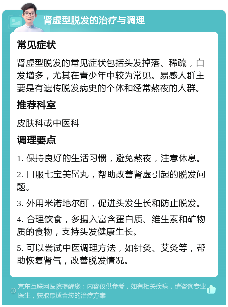 肾虚型脱发的治疗与调理 常见症状 肾虚型脱发的常见症状包括头发掉落、稀疏，白发增多，尤其在青少年中较为常见。易感人群主要是有遗传脱发病史的个体和经常熬夜的人群。 推荐科室 皮肤科或中医科 调理要点 1. 保持良好的生活习惯，避免熬夜，注意休息。 2. 口服七宝美髯丸，帮助改善肾虚引起的脱发问题。 3. 外用米诺地尔酊，促进头发生长和防止脱发。 4. 合理饮食，多摄入富含蛋白质、维生素和矿物质的食物，支持头发健康生长。 5. 可以尝试中医调理方法，如针灸、艾灸等，帮助恢复肾气，改善脱发情况。