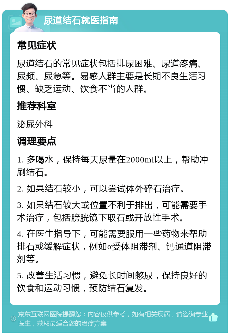 尿道结石就医指南 常见症状 尿道结石的常见症状包括排尿困难、尿道疼痛、尿频、尿急等。易感人群主要是长期不良生活习惯、缺乏运动、饮食不当的人群。 推荐科室 泌尿外科 调理要点 1. 多喝水，保持每天尿量在2000ml以上，帮助冲刷结石。 2. 如果结石较小，可以尝试体外碎石治疗。 3. 如果结石较大或位置不利于排出，可能需要手术治疗，包括膀胱镜下取石或开放性手术。 4. 在医生指导下，可能需要服用一些药物来帮助排石或缓解症状，例如α受体阻滞剂、钙通道阻滞剂等。 5. 改善生活习惯，避免长时间憋尿，保持良好的饮食和运动习惯，预防结石复发。