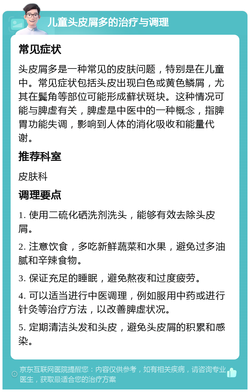 儿童头皮屑多的治疗与调理 常见症状 头皮屑多是一种常见的皮肤问题，特别是在儿童中。常见症状包括头皮出现白色或黄色鳞屑，尤其在鬓角等部位可能形成藓状斑块。这种情况可能与脾虚有关，脾虚是中医中的一种概念，指脾胃功能失调，影响到人体的消化吸收和能量代谢。 推荐科室 皮肤科 调理要点 1. 使用二硫化硒洗剂洗头，能够有效去除头皮屑。 2. 注意饮食，多吃新鲜蔬菜和水果，避免过多油腻和辛辣食物。 3. 保证充足的睡眠，避免熬夜和过度疲劳。 4. 可以适当进行中医调理，例如服用中药或进行针灸等治疗方法，以改善脾虚状况。 5. 定期清洁头发和头皮，避免头皮屑的积累和感染。