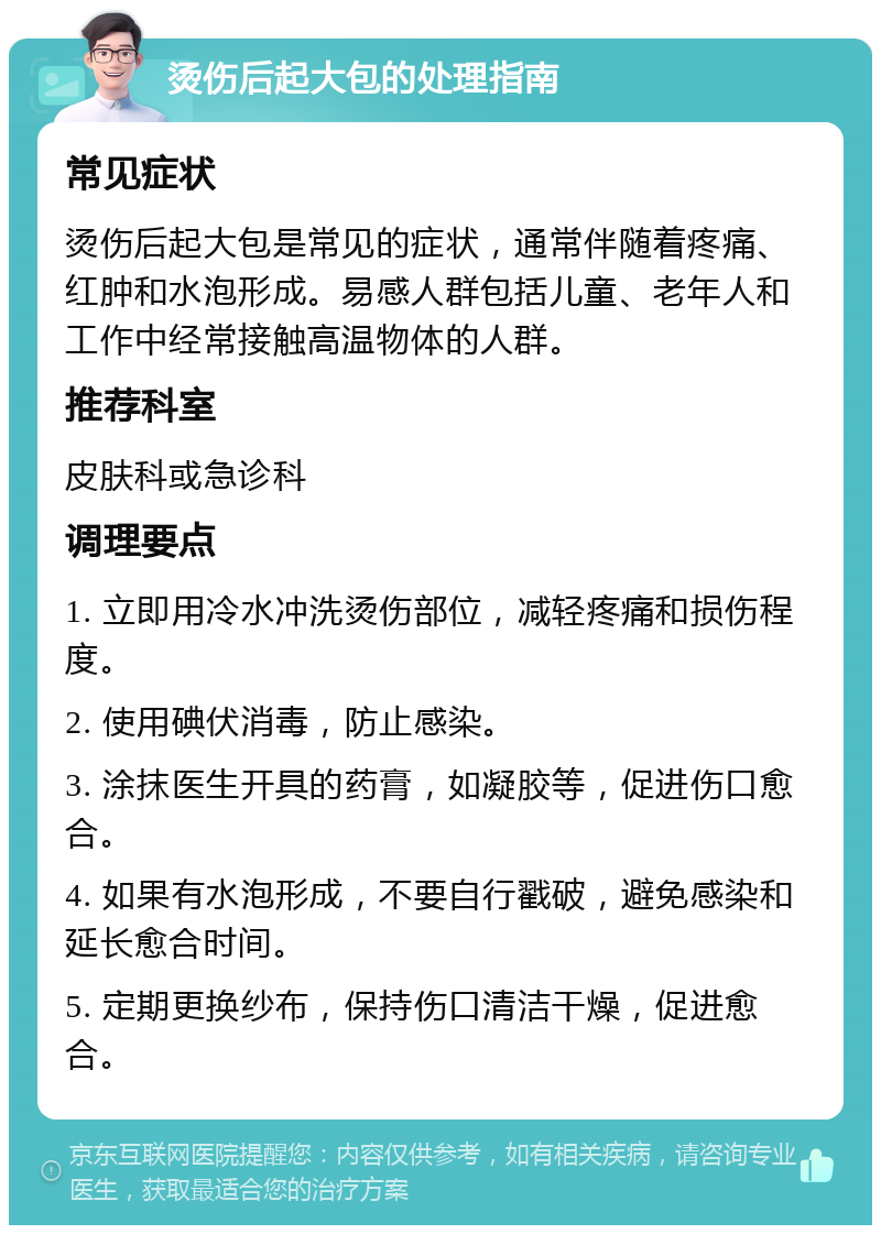 烫伤后起大包的处理指南 常见症状 烫伤后起大包是常见的症状，通常伴随着疼痛、红肿和水泡形成。易感人群包括儿童、老年人和工作中经常接触高温物体的人群。 推荐科室 皮肤科或急诊科 调理要点 1. 立即用冷水冲洗烫伤部位，减轻疼痛和损伤程度。 2. 使用碘伏消毒，防止感染。 3. 涂抹医生开具的药膏，如凝胶等，促进伤口愈合。 4. 如果有水泡形成，不要自行戳破，避免感染和延长愈合时间。 5. 定期更换纱布，保持伤口清洁干燥，促进愈合。