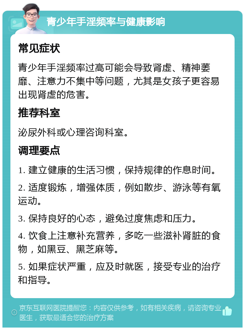 青少年手淫频率与健康影响 常见症状 青少年手淫频率过高可能会导致肾虚、精神萎靡、注意力不集中等问题，尤其是女孩子更容易出现肾虚的危害。 推荐科室 泌尿外科或心理咨询科室。 调理要点 1. 建立健康的生活习惯，保持规律的作息时间。 2. 适度锻炼，增强体质，例如散步、游泳等有氧运动。 3. 保持良好的心态，避免过度焦虑和压力。 4. 饮食上注意补充营养，多吃一些滋补肾脏的食物，如黑豆、黑芝麻等。 5. 如果症状严重，应及时就医，接受专业的治疗和指导。