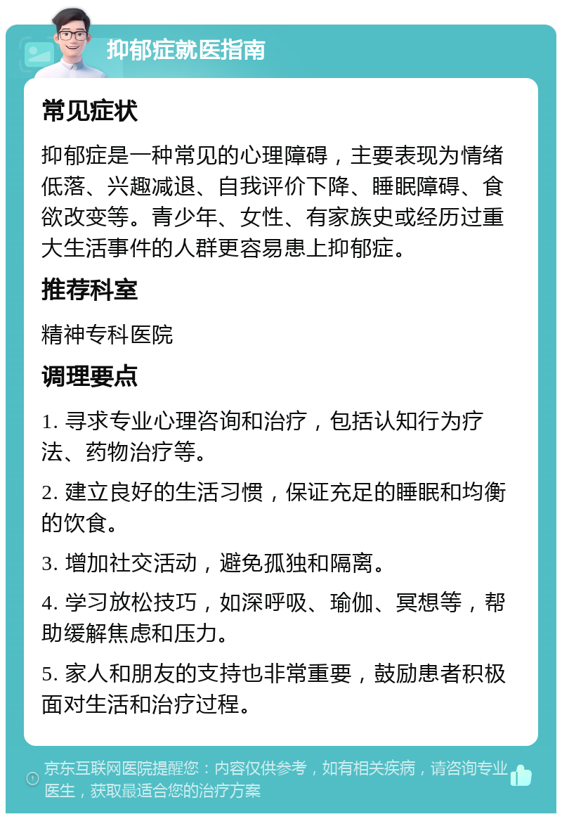 抑郁症就医指南 常见症状 抑郁症是一种常见的心理障碍，主要表现为情绪低落、兴趣减退、自我评价下降、睡眠障碍、食欲改变等。青少年、女性、有家族史或经历过重大生活事件的人群更容易患上抑郁症。 推荐科室 精神专科医院 调理要点 1. 寻求专业心理咨询和治疗，包括认知行为疗法、药物治疗等。 2. 建立良好的生活习惯，保证充足的睡眠和均衡的饮食。 3. 增加社交活动，避免孤独和隔离。 4. 学习放松技巧，如深呼吸、瑜伽、冥想等，帮助缓解焦虑和压力。 5. 家人和朋友的支持也非常重要，鼓励患者积极面对生活和治疗过程。