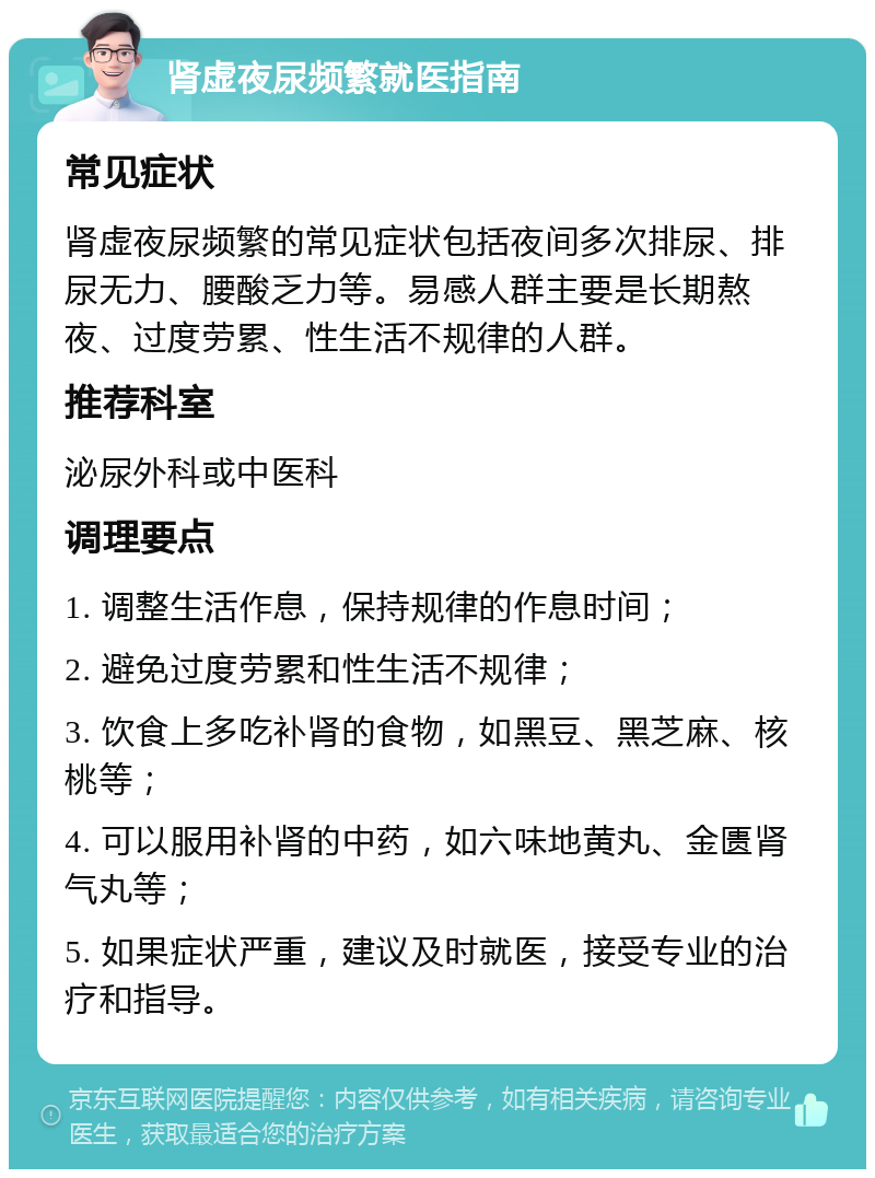 肾虚夜尿频繁就医指南 常见症状 肾虚夜尿频繁的常见症状包括夜间多次排尿、排尿无力、腰酸乏力等。易感人群主要是长期熬夜、过度劳累、性生活不规律的人群。 推荐科室 泌尿外科或中医科 调理要点 1. 调整生活作息，保持规律的作息时间； 2. 避免过度劳累和性生活不规律； 3. 饮食上多吃补肾的食物，如黑豆、黑芝麻、核桃等； 4. 可以服用补肾的中药，如六味地黄丸、金匮肾气丸等； 5. 如果症状严重，建议及时就医，接受专业的治疗和指导。