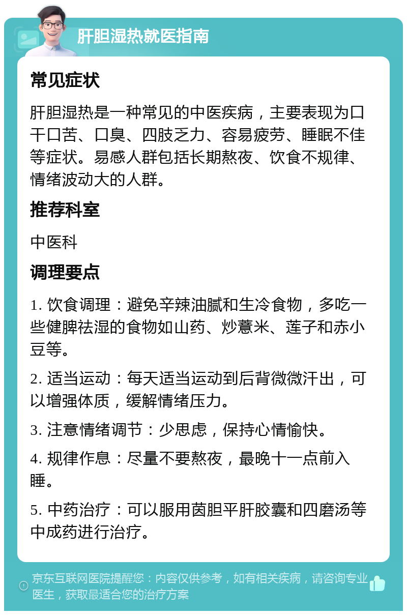 肝胆湿热就医指南 常见症状 肝胆湿热是一种常见的中医疾病，主要表现为口干口苦、口臭、四肢乏力、容易疲劳、睡眠不佳等症状。易感人群包括长期熬夜、饮食不规律、情绪波动大的人群。 推荐科室 中医科 调理要点 1. 饮食调理：避免辛辣油腻和生冷食物，多吃一些健脾祛湿的食物如山药、炒薏米、莲子和赤小豆等。 2. 适当运动：每天适当运动到后背微微汗出，可以增强体质，缓解情绪压力。 3. 注意情绪调节：少思虑，保持心情愉快。 4. 规律作息：尽量不要熬夜，最晚十一点前入睡。 5. 中药治疗：可以服用茵胆平肝胶囊和四磨汤等中成药进行治疗。