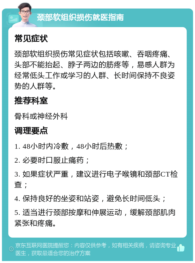 颈部软组织损伤就医指南 常见症状 颈部软组织损伤常见症状包括咳嗽、吞咽疼痛、头部不能抬起、脖子两边的筋疼等，易感人群为经常低头工作或学习的人群、长时间保持不良姿势的人群等。 推荐科室 骨科或神经外科 调理要点 1. 48小时内冷敷，48小时后热敷； 2. 必要时口服止痛药； 3. 如果症状严重，建议进行电子喉镜和颈部CT检查； 4. 保持良好的坐姿和站姿，避免长时间低头； 5. 适当进行颈部按摩和伸展运动，缓解颈部肌肉紧张和疼痛。