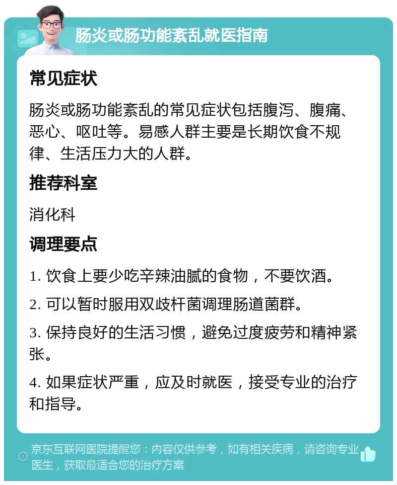 肠炎或肠功能紊乱就医指南 常见症状 肠炎或肠功能紊乱的常见症状包括腹泻、腹痛、恶心、呕吐等。易感人群主要是长期饮食不规律、生活压力大的人群。 推荐科室 消化科 调理要点 1. 饮食上要少吃辛辣油腻的食物，不要饮酒。 2. 可以暂时服用双歧杆菌调理肠道菌群。 3. 保持良好的生活习惯，避免过度疲劳和精神紧张。 4. 如果症状严重，应及时就医，接受专业的治疗和指导。