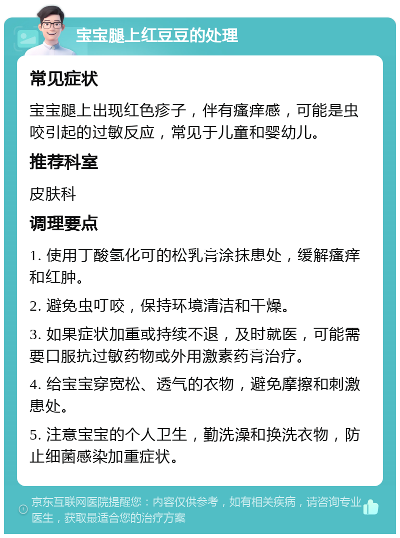 宝宝腿上红豆豆的处理 常见症状 宝宝腿上出现红色疹子，伴有瘙痒感，可能是虫咬引起的过敏反应，常见于儿童和婴幼儿。 推荐科室 皮肤科 调理要点 1. 使用丁酸氢化可的松乳膏涂抹患处，缓解瘙痒和红肿。 2. 避免虫叮咬，保持环境清洁和干燥。 3. 如果症状加重或持续不退，及时就医，可能需要口服抗过敏药物或外用激素药膏治疗。 4. 给宝宝穿宽松、透气的衣物，避免摩擦和刺激患处。 5. 注意宝宝的个人卫生，勤洗澡和换洗衣物，防止细菌感染加重症状。