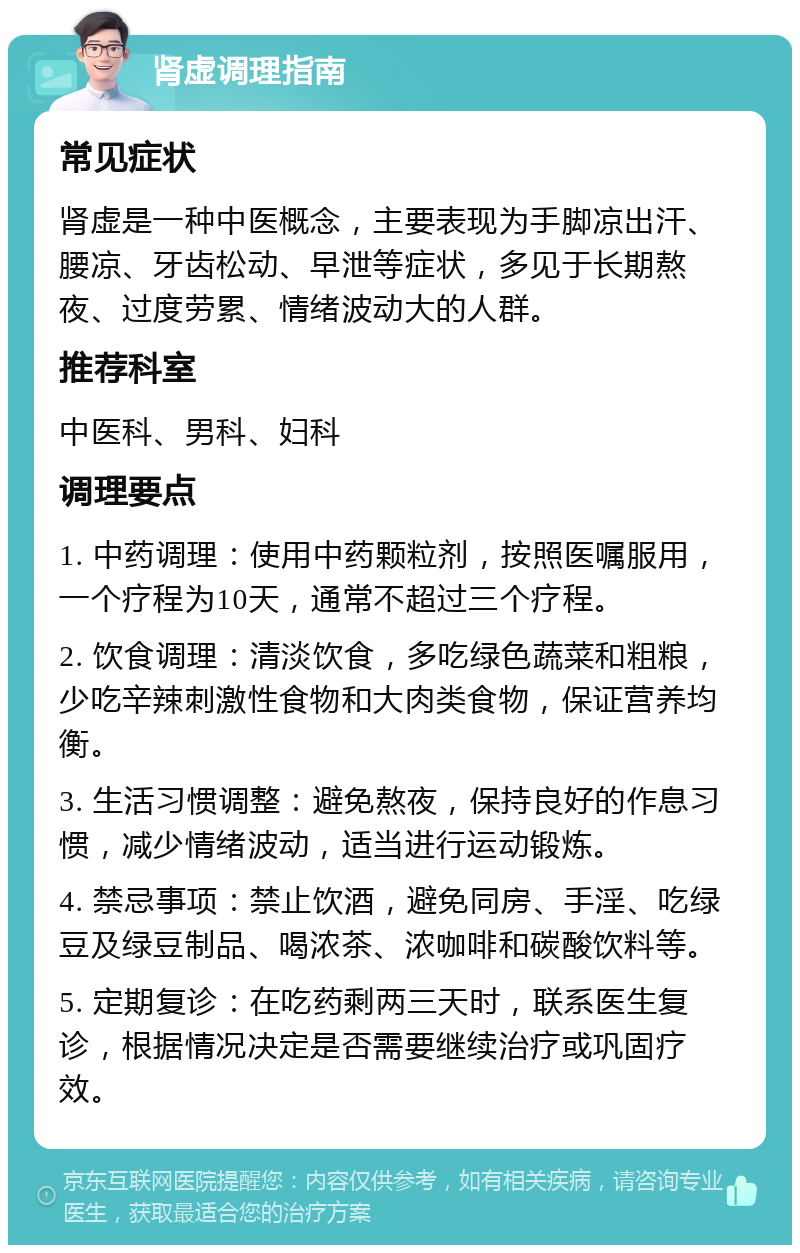 肾虚调理指南 常见症状 肾虚是一种中医概念，主要表现为手脚凉出汗、腰凉、牙齿松动、早泄等症状，多见于长期熬夜、过度劳累、情绪波动大的人群。 推荐科室 中医科、男科、妇科 调理要点 1. 中药调理：使用中药颗粒剂，按照医嘱服用，一个疗程为10天，通常不超过三个疗程。 2. 饮食调理：清淡饮食，多吃绿色蔬菜和粗粮，少吃辛辣刺激性食物和大肉类食物，保证营养均衡。 3. 生活习惯调整：避免熬夜，保持良好的作息习惯，减少情绪波动，适当进行运动锻炼。 4. 禁忌事项：禁止饮酒，避免同房、手淫、吃绿豆及绿豆制品、喝浓茶、浓咖啡和碳酸饮料等。 5. 定期复诊：在吃药剩两三天时，联系医生复诊，根据情况决定是否需要继续治疗或巩固疗效。