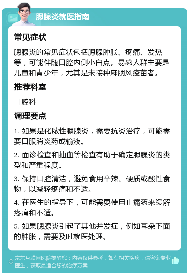 腮腺炎就医指南 常见症状 腮腺炎的常见症状包括腮腺肿胀、疼痛、发热等，可能伴随口腔内侧小白点。易感人群主要是儿童和青少年，尤其是未接种麻腮风疫苗者。 推荐科室 口腔科 调理要点 1. 如果是化脓性腮腺炎，需要抗炎治疗，可能需要口服消炎药或输液。 2. 面诊检查和抽血等检查有助于确定腮腺炎的类型和严重程度。 3. 保持口腔清洁，避免食用辛辣、硬质或酸性食物，以减轻疼痛和不适。 4. 在医生的指导下，可能需要使用止痛药来缓解疼痛和不适。 5. 如果腮腺炎引起了其他并发症，例如耳朵下面的肿胀，需要及时就医处理。