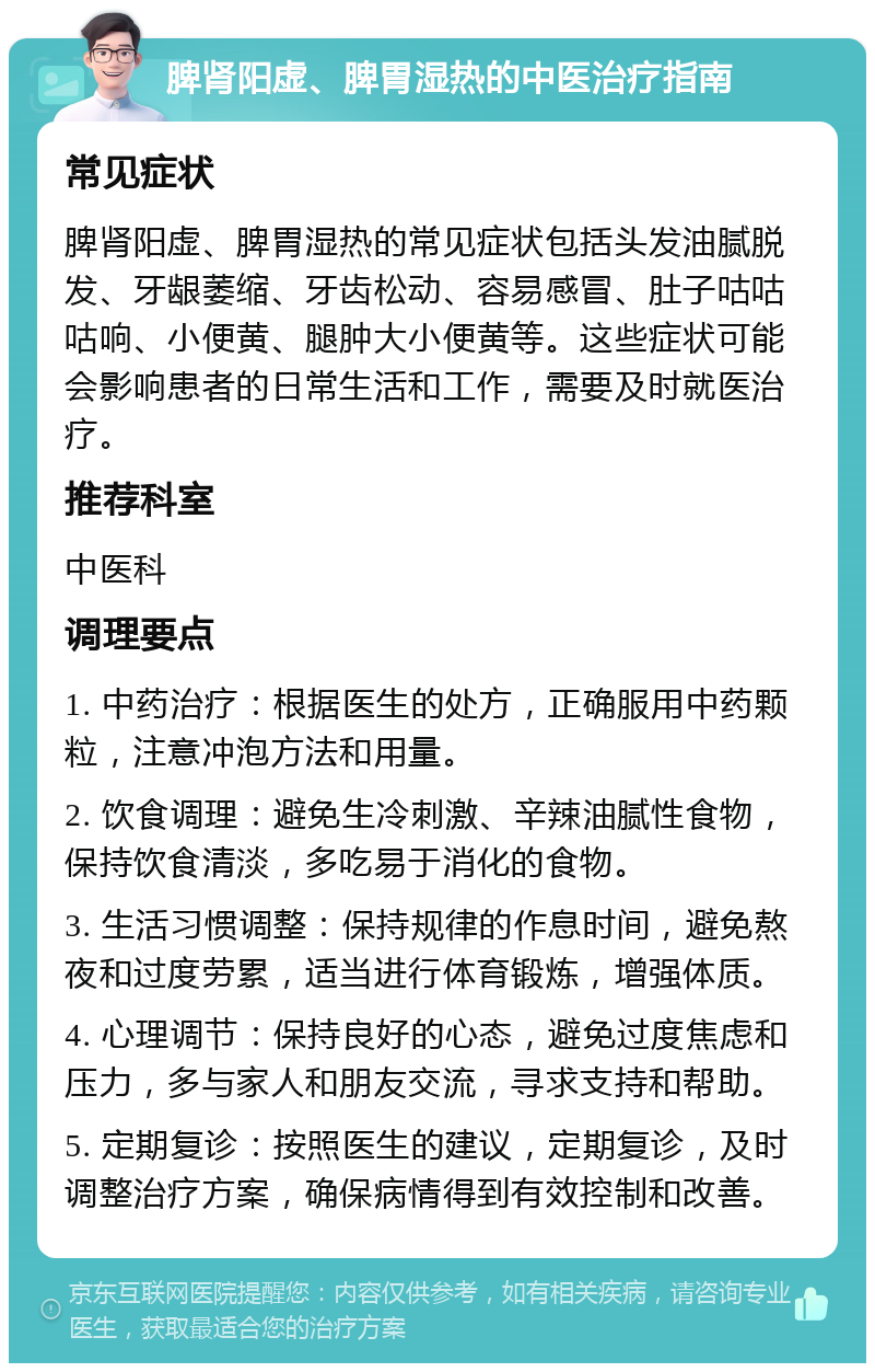 脾肾阳虚、脾胃湿热的中医治疗指南 常见症状 脾肾阳虚、脾胃湿热的常见症状包括头发油腻脱发、牙龈萎缩、牙齿松动、容易感冒、肚子咕咕咕响、小便黄、腿肿大小便黄等。这些症状可能会影响患者的日常生活和工作，需要及时就医治疗。 推荐科室 中医科 调理要点 1. 中药治疗：根据医生的处方，正确服用中药颗粒，注意冲泡方法和用量。 2. 饮食调理：避免生冷刺激、辛辣油腻性食物，保持饮食清淡，多吃易于消化的食物。 3. 生活习惯调整：保持规律的作息时间，避免熬夜和过度劳累，适当进行体育锻炼，增强体质。 4. 心理调节：保持良好的心态，避免过度焦虑和压力，多与家人和朋友交流，寻求支持和帮助。 5. 定期复诊：按照医生的建议，定期复诊，及时调整治疗方案，确保病情得到有效控制和改善。