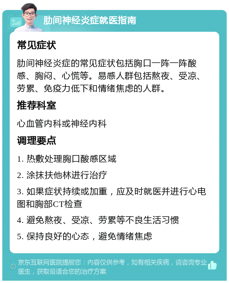 肋间神经炎症就医指南 常见症状 肋间神经炎症的常见症状包括胸口一阵一阵酸感、胸闷、心慌等。易感人群包括熬夜、受凉、劳累、免疫力低下和情绪焦虑的人群。 推荐科室 心血管内科或神经内科 调理要点 1. 热敷处理胸口酸感区域 2. 涂抹扶他林进行治疗 3. 如果症状持续或加重，应及时就医并进行心电图和胸部CT检查 4. 避免熬夜、受凉、劳累等不良生活习惯 5. 保持良好的心态，避免情绪焦虑